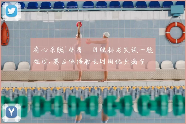 有心杀贼!林孝埈目睹孙龙失误一脸难过,赛后他捂脸长时间低头痛苦