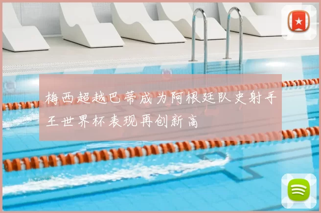 梅西超越巴蒂成为阿根廷队史射手王世界杯表现再创新高