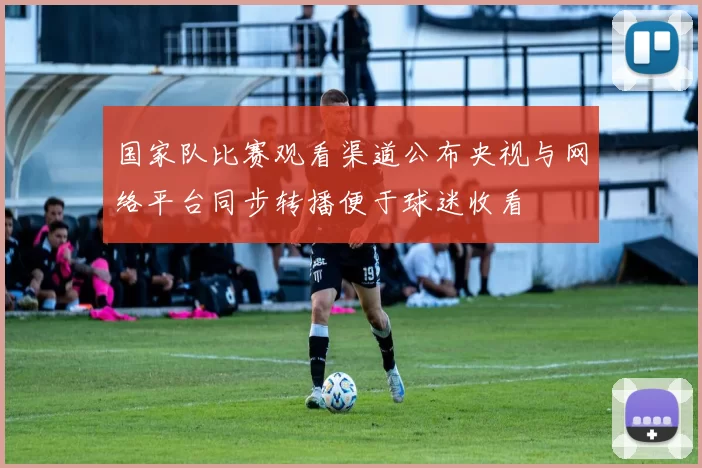 国家队比赛观看渠道公布央视与网络平台同步转播便于球迷收看