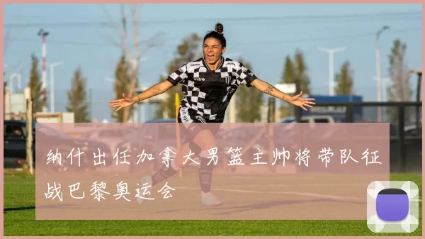 纳什出任加拿大男篮主帅将带队征战巴黎奥运会