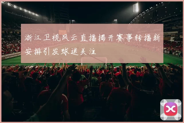 浙江卫视风云直播揭开赛事转播新安排引发球迷关注