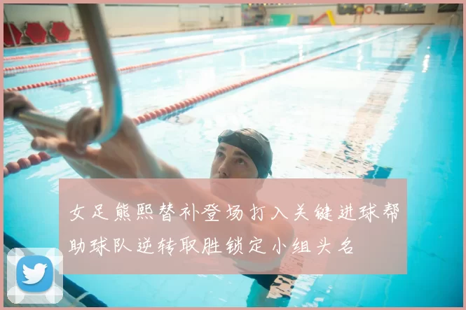女足熊熙替补登场打入关键进球帮助球队逆转取胜锁定小组头名