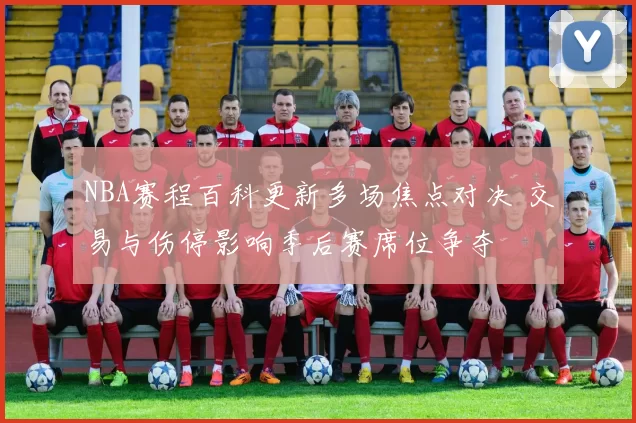 NBA赛程百科更新多场焦点对决 交易与伤停影响季后赛席位争夺