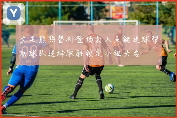 女足熊熙替补登场打入关键进球帮助球队逆转取胜锁定小组头名