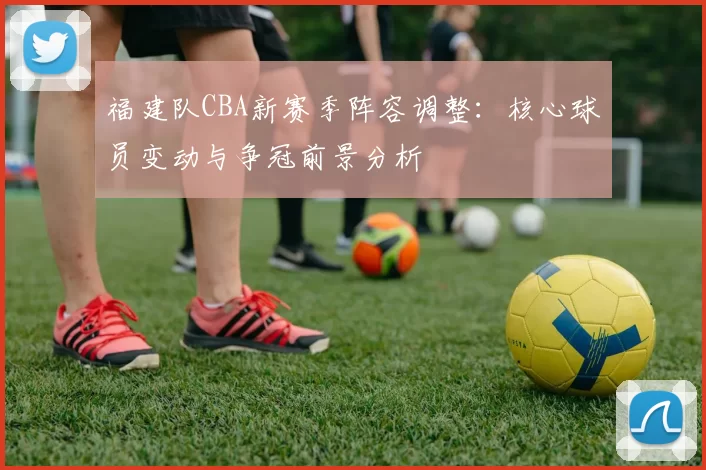 福建队CBA新赛季阵容调整:核心球员变动与争冠前景分析