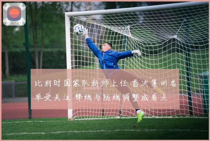 比利时国家队新帅上任 首次集训名单受关注 锋线与防线调整成看点