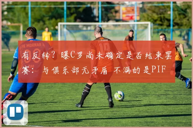 有反转？曝C罗尚未确定是否结束罢赛：与俱乐部无矛盾 不满的是PIF_利雅得_胜利_沙特