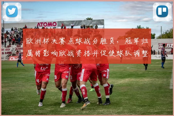 欧洲杯决赛点球战分胜负,冠军归属将影响欧战资格并促使球队调整