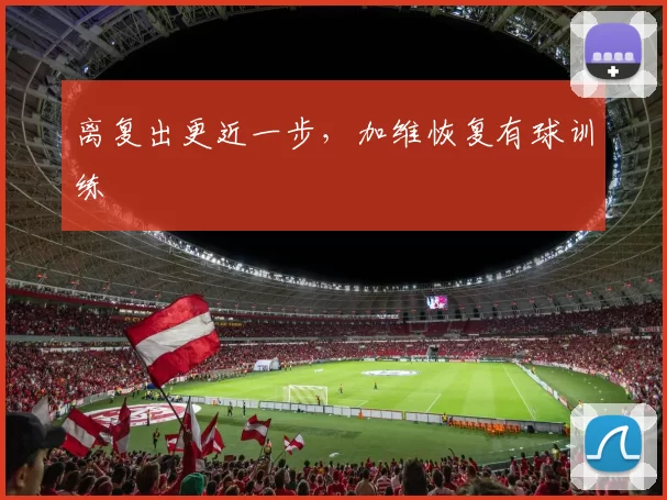 离复出更近一步，加维恢复有球训练