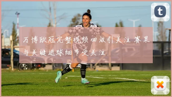 万博欧冠完整视频回放引关注 赛果与关键进球细节受关注