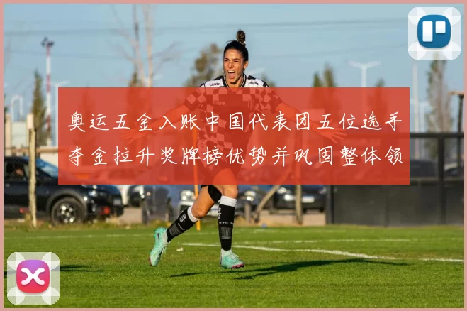 奥运五金入账中国代表团五位选手夺金拉升奖牌榜优势并巩固整体领先地位