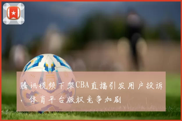 腾讯视频下架CBA直播引发用户投诉,体育平台版权竞争加剧