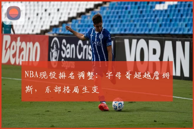 NBA现役排名调整:字母哥超越詹姆斯,东部格局生变