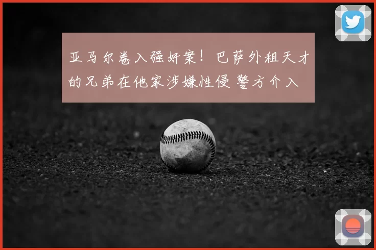 亚马尔卷入强奸案!巴萨外租天才的兄弟在他家涉嫌性侵 警方介入