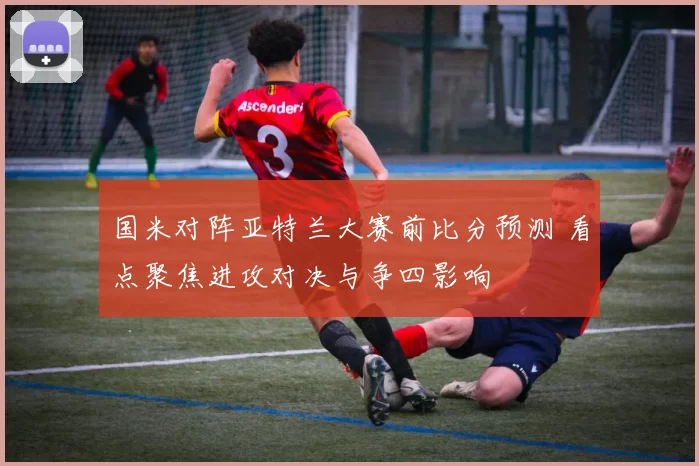 国米对阵亚特兰大赛前比分预测 看点聚焦进攻对决与争四影响
