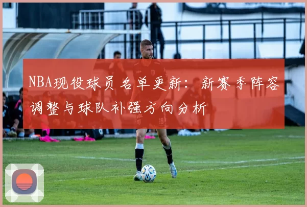 NBA现役球员名单更新：新赛季阵容调整与球队补强方向分析