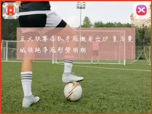 五大联赛各队夺冠概率出炉 皇马曼城领跑争冠形势明朗