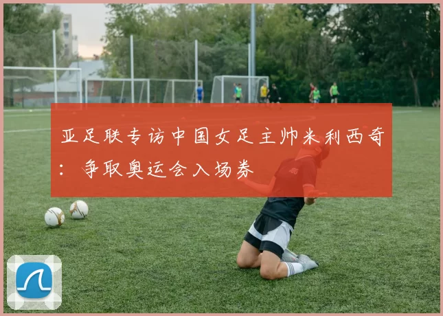 亚足联专访中国女足主帅米利西奇:争取奥运会入场券
