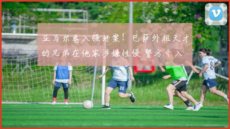 亚马尔卷入强奸案!巴萨外租天才的兄弟在他家涉嫌性侵 警方介入