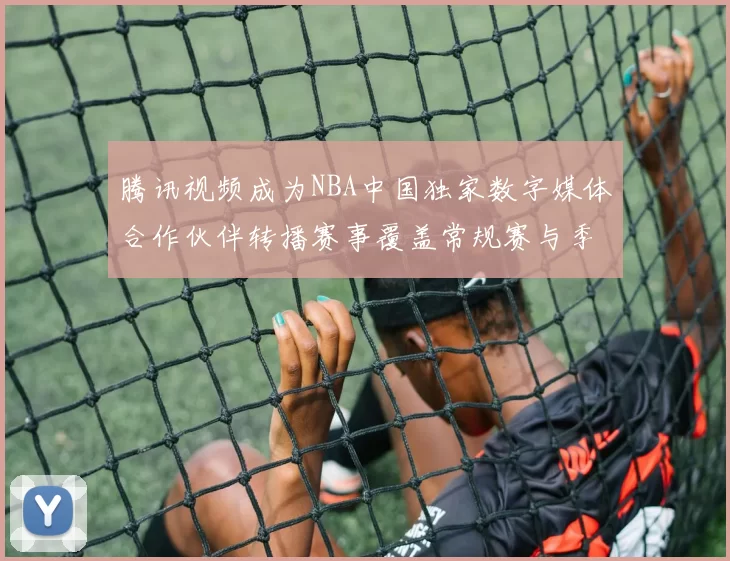 腾讯视频成为NBA中国独家数字媒体合作伙伴转播赛事覆盖常规赛与季后赛