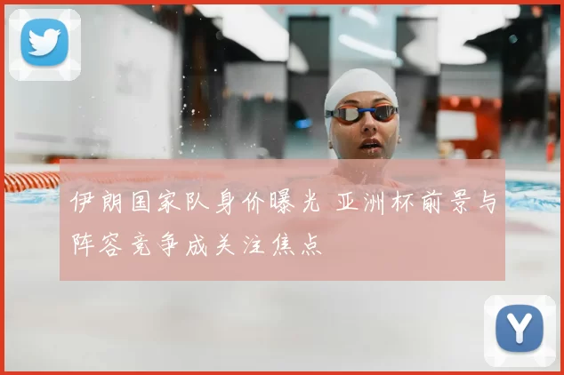 伊朗国家队身价曝光 亚洲杯前景与阵容竞争成关注焦点