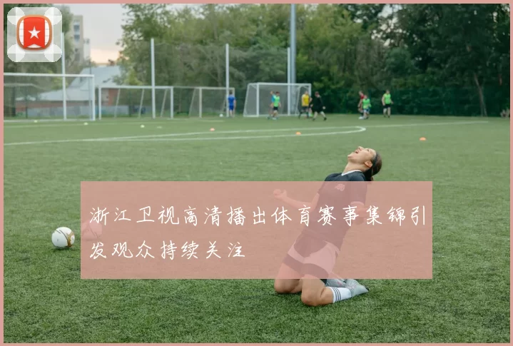 浙江卫视高清播出体育赛事集锦引发观众持续关注