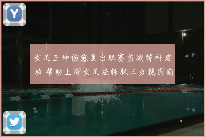 女足王坤伤愈复出联赛首战替补建功 帮助上海女足逆转取三分稳固前四位置