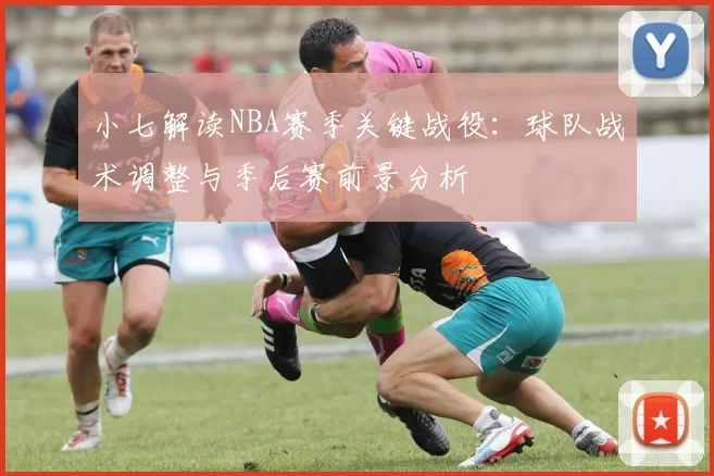 小七解读NBA赛季关键战役：球队战术调整与季后赛前景分析