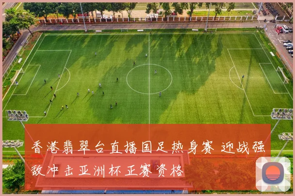 香港翡翠台直播国足热身赛 迎战强敌冲击亚洲杯正赛资格