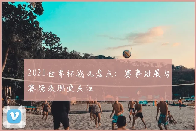 2021世界杯战况盘点:赛事进展与赛场表现受关注