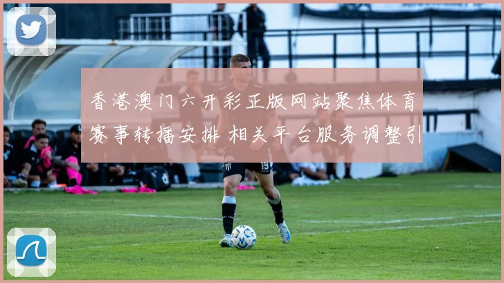 香港澳门六开彩正版网站聚焦体育赛事转播安排 相关平台服务调整引关注