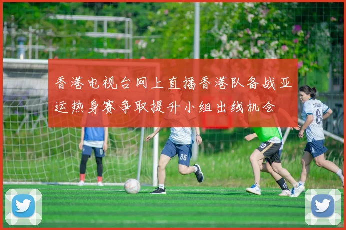 香港电视台网上直播香港队备战亚运热身赛争取提升小组出线机会