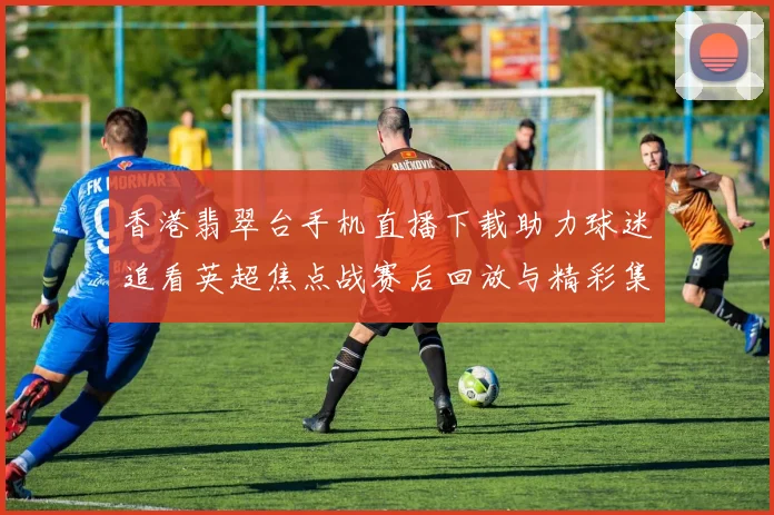 香港翡翠台手机直播下载助力球迷追看英超焦点战赛后回放与精彩集锦