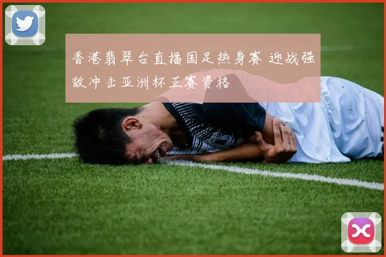 香港翡翠台直播国足热身赛 迎战强敌冲击亚洲杯正赛资格