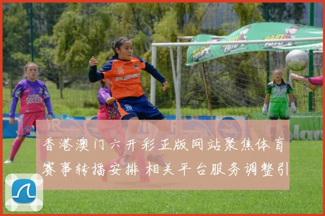 香港澳门六开彩正版网站聚焦体育赛事转播安排 相关平台服务调整引关注