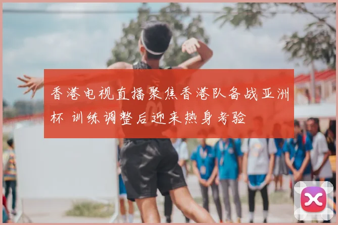 香港电视直播聚焦香港队备战亚洲杯 训练调整后迎来热身考验