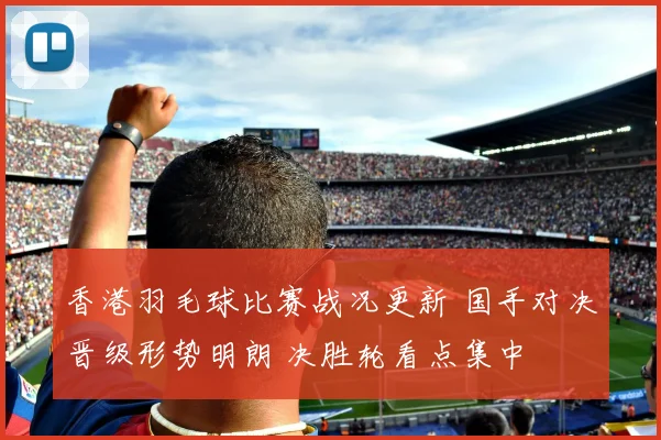 香港羽毛球比赛战况更新 国手对决晋级形势明朗 决胜轮看点集中